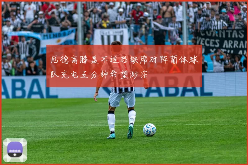 厄德高膝盖不适恐缺席对阵葡体球队充电五分钟希望渺茫