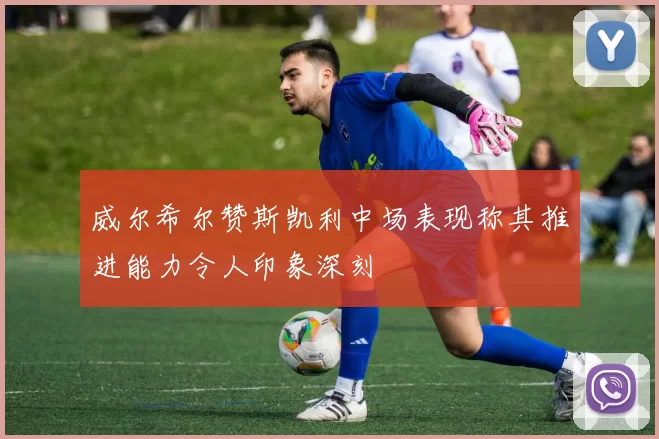 威尔希尔赞斯凯利中场表现称其推进能力令人印象深刻