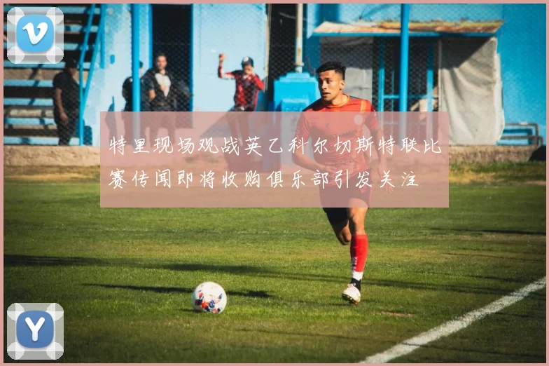 特里现场观战英乙科尔切斯特联比赛传闻即将收购俱乐部引发关注