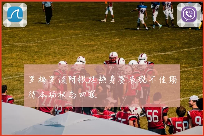 罗梅罗谈阿根廷热身赛表现不佳期待本场状态回暖