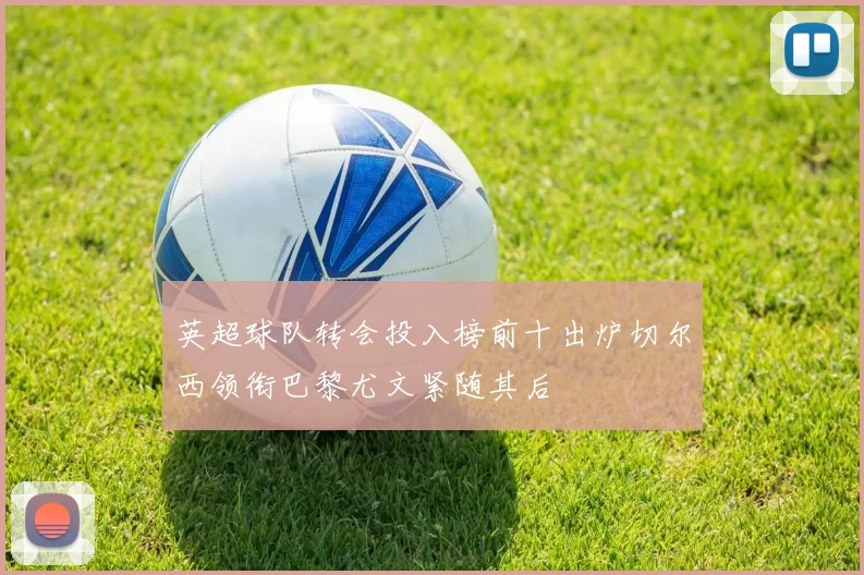 英超球队转会投入榜前十出炉切尔西领衔巴黎尤文紧随其后