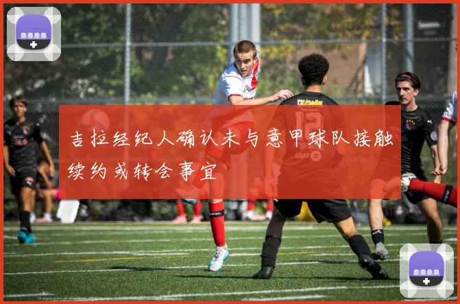 吉拉经纪人确认未与意甲球队接触续约或转会事宜