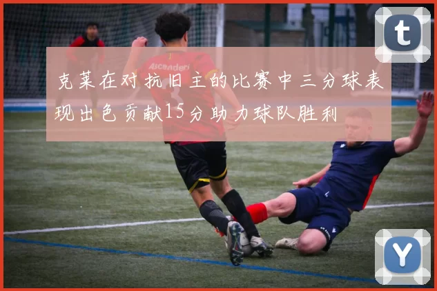 克莱在对抗旧主的比赛中三分球表现出色贡献15分助力球队胜利