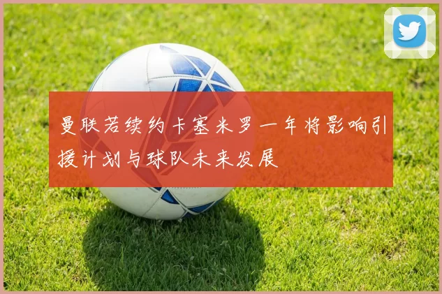 曼联若续约卡塞米罗一年将影响引援计划与球队未来发展
