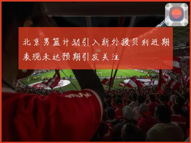 北京男篮计划引入新外援贝利近期表现未达预期引发关注