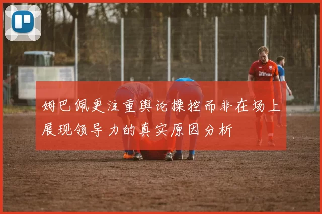 姆巴佩更注重舆论操控而非在场上展现领导力的真实原因分析