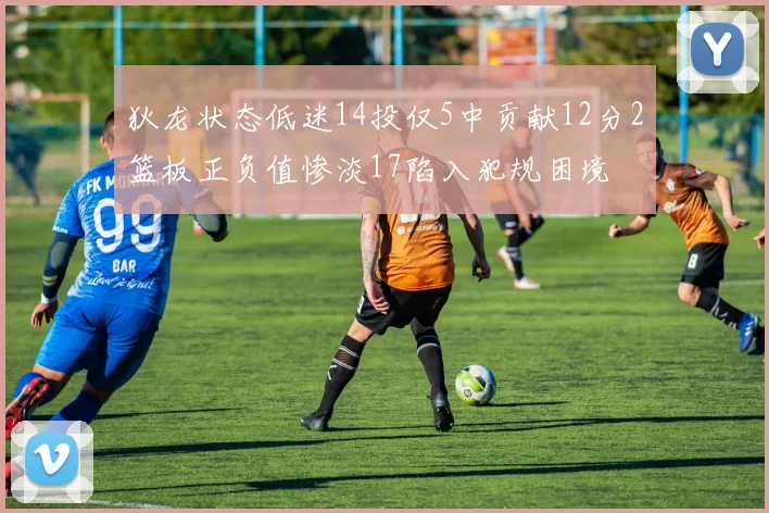 狄龙状态低迷14投仅5中贡献12分2篮板正负值惨淡17陷入犯规困境