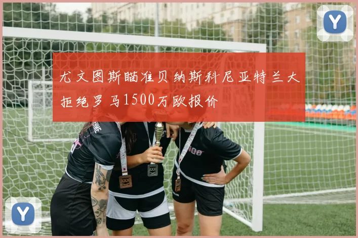 尤文图斯瞄准贝纳斯科尼亚特兰大拒绝罗马1500万欧报价