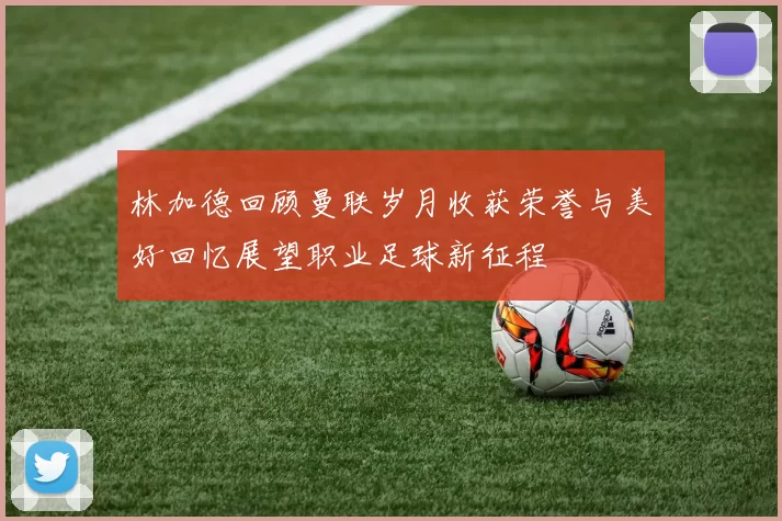 林加德回顾曼联岁月收获荣誉与美好回忆展望职业足球新征程