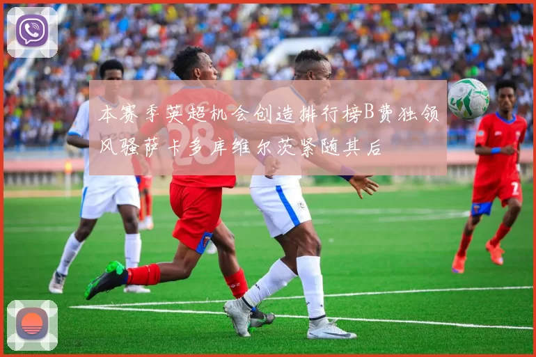 本赛季英超机会创造排行榜B费独领风骚萨卡多库维尔茨紧随其后