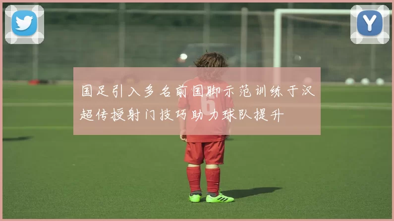 国足引入多名前国脚示范训练于汉超传授射门技巧助力球队提升