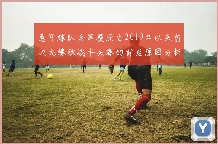 意甲球队全军覆没自2019年以来首次无缘欧战半决赛的背后原因分析