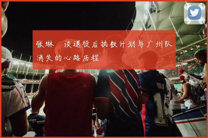 张琳芃谈退役后执教计划与广州队消失的心路历程